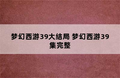 梦幻西游39大结局 梦幻西游39集完整